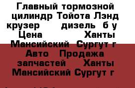Главный тормозной цилиндр Тойота Лэнд крузер 200, дизель, б/у. › Цена ­ 20 000 - Ханты-Мансийский, Сургут г. Авто » Продажа запчастей   . Ханты-Мансийский,Сургут г.